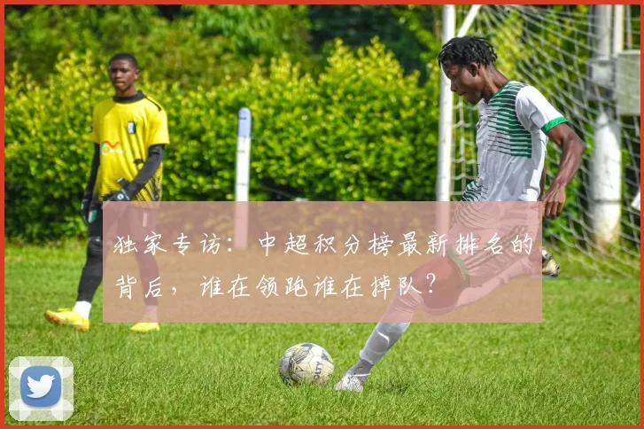 独家专访：中超积分榜最新排名的背后，谁在领跑谁在掉队？