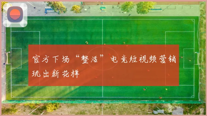 官方下场“整活”电竞短视频营销玩出新花样