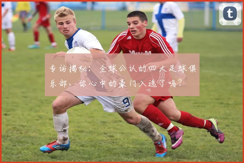 专访揭秘：全球公认的四大足球俱乐部，你心中的豪门入选了吗？