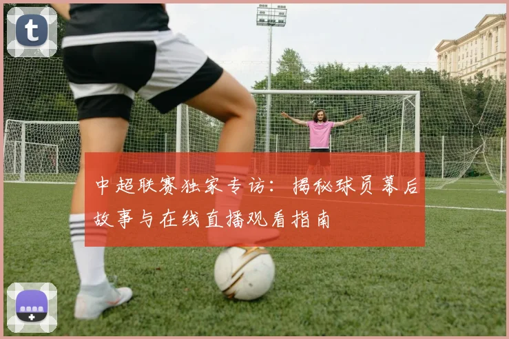 中超联赛独家专访:揭秘球员幕后故事与在线直播观看指南
