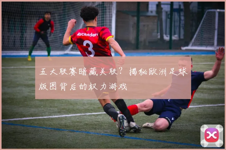 五大联赛暗藏关联？揭秘欧洲足球版图背后的权力游戏