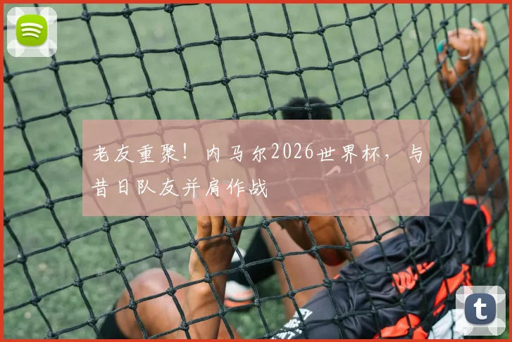 老友重聚！内马尔2026世界杯，与昔日队友并肩作战